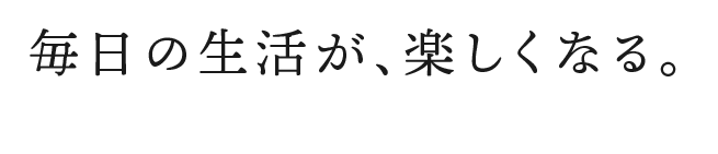 毎日の生活が、楽しくなる。